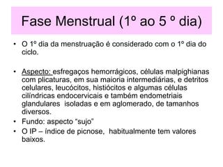 Fase Menstrual (1º ao 5 º dia)
• O 1º dia da menstruação é considerado com o 1º dia do
ciclo.
• Aspecto: esfregaços hemorrágicos, células malpighianas
com plicaturas, em sua maioria intermediárias, e detritos
celulares, leucócitos, histiócitos e algumas células
cilíndricas endocervicais e também endometriais
glandulares isoladas e em aglomerado, de tamanhos
diversos.
• Fundo: aspecto “sujo”
• O IP – índice de picnose, habitualmente tem valores
baixos.
 
