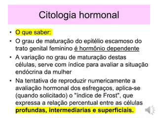 Citologia hormonal
• O que saber:
• O grau de maturação do epitélio escamoso do
trato genital feminino é hormônio dependente
• A variação no grau de maturação destas
células, serve com índice para avaliar a situação
endócrina da mulher
• Na tentativa de reproduzir numericamente a
avaliação hormonal dos esfregaços, aplica-se
(quando solicitado) o "índice de Frost", que
expressa a relação percentual entre as células
profundas, intermediarias e superficiais.
 