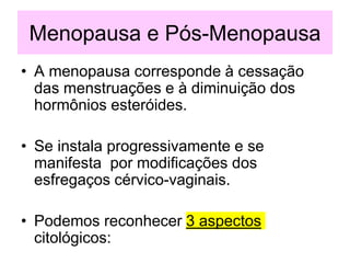 Menopausa e Pós-Menopausa
• A menopausa corresponde à cessação
das menstruações e à diminuição dos
hormônios esteróides.
• Se instala progressivamente e se
manifesta por modificações dos
esfregaços cérvico-vaginais.
• Podemos reconhecer 3 aspectos
citológicos:
 