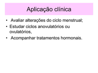 Aplicação clínica
• Avaliar alterações do ciclo menstrual;
• Estudar ciclos anovulatórios ou
ovulatórios,
• Acompanhar tratamentos hormonais.
 