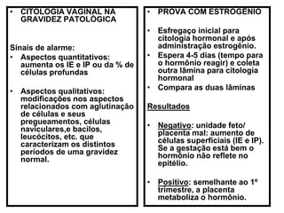 • CITOLOGIA VAGINAL NA
GRAVIDEZ PATOLÓGICA
Sinais de alarme:
• Aspectos quantitativos:
aumenta os IE e IP ou da % de
células profundas
• Aspectos qualitativos:
modificações nos aspectos
relacionados com aglutinação
de células e seus
pregueamentos, células
naviculares,e bacilos,
leucócitos, etc. que
caracterizam os distintos
períodos de uma gravidez
normal.
• PROVA COM ESTROGÊNIO
• Esfregaço inicial para
citologia hormonal e após
administração estrogênio.
• Espera 4-5 dias (tempo para
o hormônio reagir) e coleta
outra lâmina para citologia
hormonal
• Compara as duas lâminas
Resultados
• Negativo: unidade feto/
placenta mal: aumento de
células superficiais (IE e IP).
Se a gestação está bem o
hormônio não reflete no
epitélio.
• Positivo: semelhante ao 1º
trimestre, a placenta
metaboliza o hormônio.
 