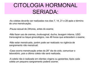 -As coletas deverão ser realizadas nos dias 7, 14, 21 e 28 após o término
de uma menstruação;
-Pausa sexual de 24horas, antes do exame;
-Não fazer uso de cremes, óvulovaginal, ducha, lavagem interna, USG
transvaginal ou toque ginecológico, nas 48 horas que antecedem o exame;
-Não estar menstruada, porém pode ser realizado na vigência de
sangramento não menstrual;
-Caso ocorra menstruação antes do 28° dia do ciclo, comunicar o
laboratório, pois a última coleta não será realizada;
-A coleta não é realizada em clientes virgens ou gestantes; Após cada
coleta um pequeno sangramento poderá ocorrer.
CITOLOGIA HORMONAL
SERIADA:
 