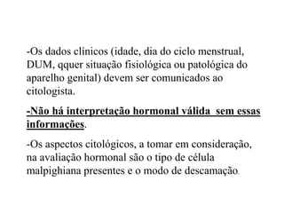 -Os dados clínicos (idade, dia do ciclo menstrual,
DUM, qquer situação fisiológica ou patológica do
aparelho genital) devem ser comunicados ao
citologista.
-Não há interpretação hormonal válida sem essas
informações.
-Os aspectos citológicos, a tomar em consideração,
na avaliação hormonal são o tipo de célula
malpighiana presentes e o modo de descamação.
 
