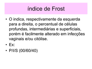 índice de Frost
• O indica, respectivamente da esquerda
para a direita, o percentual de células
profundas, intermediárias e superficiais,
porém é facilmente alterado em infecções
vaginais e/ou citólise.
• Ex:
• P/I/S (00/60/40)
 
