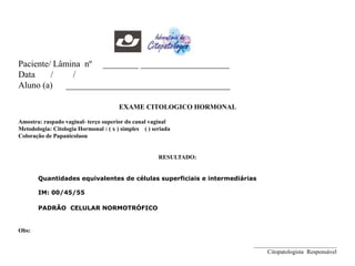 EXAME CITOLOGICO HORMONAL
Amostra: raspado vaginal- terço superior do canal vaginal
Metodologia: Citologia Hormonal : ( x ) simples ( ) seriada
Coloração de Papanicolaou
RESULTADO:
Quantidades equivalentes de células superficiais e intermediárias
IM: 00/45/55
PADRÃO CELULAR NORMOTRÓFICO
Obs:
____________________________
Citopatologista Responsável
Paciente/ Lâmina nº ________ ____________________
Data / /
Aluno (a) _____________________________________
 