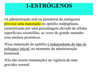 •A administração oral ou parenteral de estrógenos
provoca uma maturação no epitélio malpighiano,
caracterizado por uma percentagem elevada de células
superficiais eosinófilas, as vezes de grande tamanho
com núcleos picnóticos.
•Essa maturação do epitélio é independente do tipo de
esfregaço inicial, no momento da administração
hormonal.
•Ela não ocorre (maturação) na vigência de uma
gravidez normal.
1-ESTRÓGENOS
 