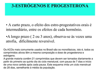 • A curto prazo, o efeito dos estro-progestativos orais é
intermediário, entre os efeitos de cada hormônio.
•A longo prazo ( 2 ou 3 anos), observa-se às vezes uma
atrofia, dificilmente reversível.
3-ESTRÓGENOS E PROGESTERONA
Os ACOs mais comumente usados no Brasil são os monofásicos, isto é, todos os
comprimidos ativos têm a mesma composição e dose de progesterona e
estrógeno.
A grande maioria contêm 21 comprimidos que devem ser tomados diariamente a
partir do primeiro ao quinto dia do ciclo menstural, com pausa de 7 dias e início
de uma nova cartela após cada pausa. Este esquema imita um ciclo menstrual
de 28 dias, semelhante à média da população.
 