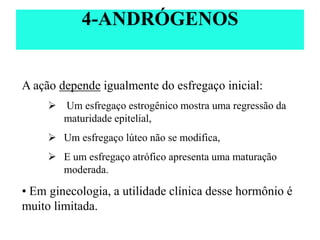 A ação depende igualmente do esfregaço inicial:
 Um esfregaço estrogênico mostra uma regressão da
maturidade epitelial,
 Um esfregaço lúteo não se modifica,
 E um esfregaço atrófico apresenta uma maturação
moderada.
• Em ginecologia, a utilidade clínica desse hormônio é
muito limitada.
4-ANDRÓGENOS
 