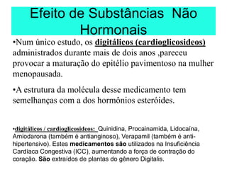 Efeito de Substâncias Não
Hormonais
•Num único estudo, os digitálicos (cardioglicosideos)
administrados durante mais de dois anos ,pareceu
provocar a maturação do epitélio pavimentoso na mulher
menopausada.
•A estrutura da molécula desse medicamento tem
semelhanças com a dos hormônios esteróides.
•digitálicos / cardioglicosideos: Quinidina, Procainamida, Lidocaína,
Amiodarona (também é antianginoso), Verapamil (também é anti-
hipertensivo). Estes medicamentos são utilizados na Insuficiência
Cardíaca Congestiva (ICC), aumentando a força de contração do
coração. São extraídos de plantas do gênero Digitalis.
 