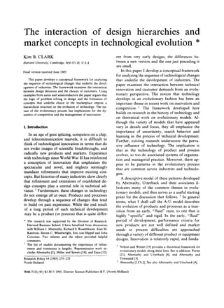 The interaction of design hierarchies and
market concepts in technological evolution *
Kim B. CLARK
Harvard University, Cambridge, MA 02138, IZS.A.
Final version receivedJune 1985
This paper develops a conceptual framework for analyzing
the sequence of technologicalchanges that underlie the devel-
opment of industries. The framework examines the interaction
between design decisions and the choices of customers. Using
examples from autos and semiconductors the paper argues that
the logic of problem solving in design and the formation of
concepts that underlie choice in the marketplace impose a
hierarchical structure on the evolution of technology. The na-
ture of the evolutionary process has implications for the dy-
narnics of competition and the management of innovation.
I. Introduction
In an age of gene splicing, computers on a chip,
and telecommunication marvels, it is difficult to
think of technological innovation in terms that do
not evoke images of scientific breakthroughs, and
radically new products and markets. Experience
with technology since World War II has reinforced
a conception of innovation that emphasizes the
spectacular and novel, and neglects seemingly
mundane refinements that improve existing con-
cepts. But histories of many industries show clearly
that refinement and extensions of established de-
sign concepts play a central role in technical ad-
vance. 1 Furthermore, these changes in technology
do not emerge all at once. Products and processes
develop through a sequence of changes that tend
to build on past experience. While the end result
of a long period of such technical development
may be a product (or process) that is quite differ-
* The research was supported by the Division of Research,
Harvard Business School. I have benefited from discussions
with WilliamJ. Abernathy, Richard S. Rosenbloom,Alan M.
Kantrow, Steven C. Wheelwright,Eric yon Hippel and John
Corcoran. Two referees and the editor provided helpful
comments.
1 The list of studies documenting the importance of refine-
ments and extensions is lengthy. Representative work in-
cludes Abernathy [1],Miller and Sawers[18],and Enos [12].
Research Policy 14 (1985)235-251
North-Holland
ent from very early designs, the differences be-
tween a new version and the one just preceding it
are small.
In this paper I develop a conceptual framework
for analyzing the sequence of technological changes
that underlie the development of industries. The
paper examines the interaction between technical
innovation and customer demands from an evolu-
tionary perspective. The notion that technology
develops in an evolutionary fashion has been an
important theme in recent work on innovation and
competition. 2 The framework developed here
builds on research in the history of technology and
on theoretical work on evolutionary models. Al-
though the variety of models that have appeared
vary in details and focus, they all emphasize the
importance of uncertainty, search behavior and
learning in the process of technical development.
Further, existing research underscores the perva-
sive influence of technology. The implication is
that as the technology of product and process
evolves, so too do associated systems of organiza-
tion and managerial practice. Moreover, there ap-
pear to be patterns in the evolutionary process
that are common across industries and technolo-
gies.
A descriptive model of these patterns developed
by Abernathy, Utterback and their associates il-
lustrates many of the common themes in evolu-
tionary models, and thus serves as a useful starting
point for the discussion that follows. 3 In general
terms, what I shall call the A-U model describes
the evolution of products and processes as a tran-
sition from an early, "fluid" state, to one that is
highly "specific" and rigid. In the early, "fluid"
period of development, performance criteria for
new products are not well defined and market
needs or process difficulties are approached
through a variety of different product or equipment
designs. Innovation is relatively rapid, and funda-
2 Nelsonand Winter [19]provides a theoretical framework for
evolutionary modelsalong these lines. See in addition: Porter
[21], Abernathy and Utterback [4], and Abernathy and
Townsend [3].
3 Abernathy [1,Ch.2].See also Abernathy and Utterback [4].
0048-7333/85/$3.30 © 1985, Elsevier SciencePublishers B.V.(North-Holland)
 