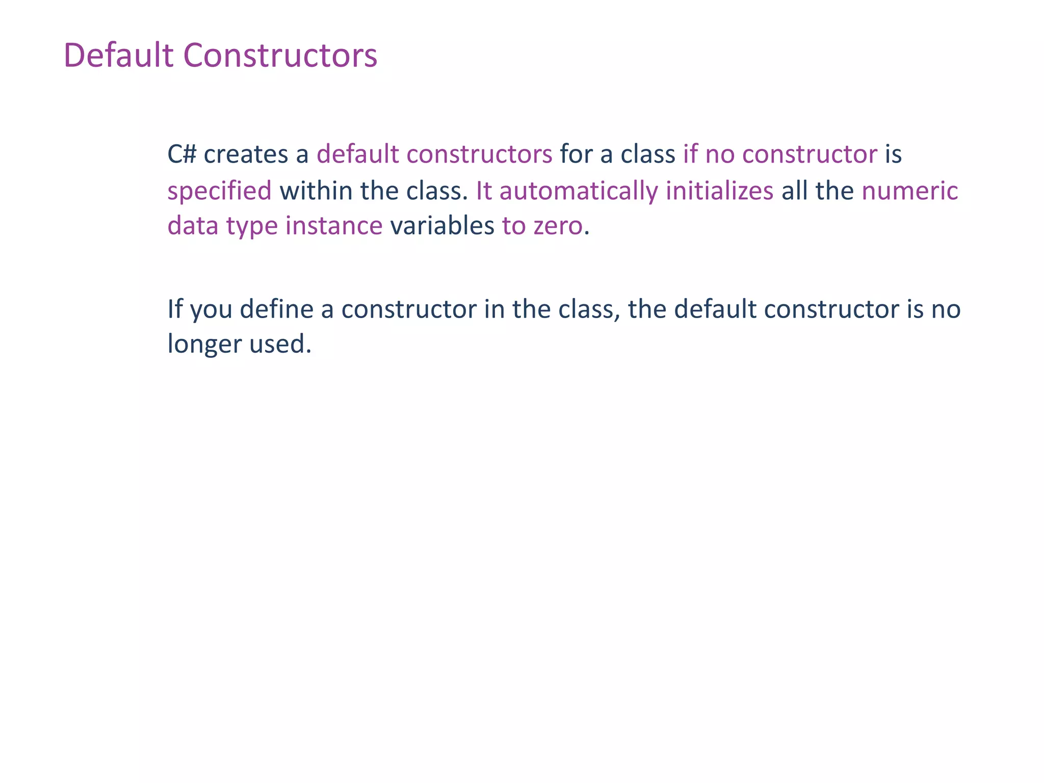 Default Constructors

      C# creates a default constructors for a class if no constructor is
      specified within the class. It automatically initializes all the numeric
      data type instance variables to zero.

      If you define a constructor in the class, the default constructor is no
      longer used.
 