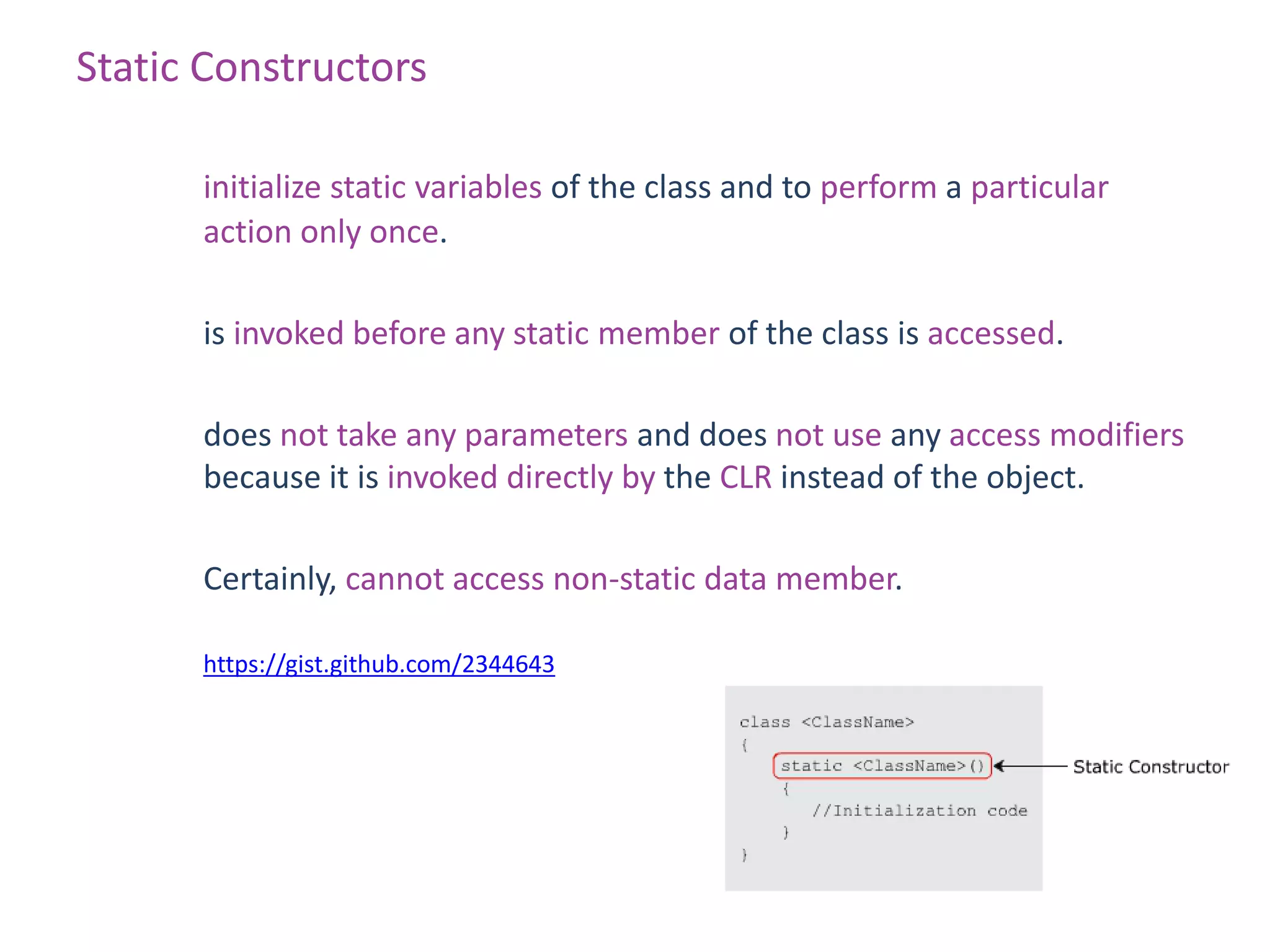 Static Constructors

      initialize static variables of the class and to perform a particular
      action only once.

      is invoked before any static member of the class is accessed.

      does not take any parameters and does not use any access modifiers
      because it is invoked directly by the CLR instead of the object.

      Certainly, cannot access non-static data member.

      https://gist.github.com/2344643
 