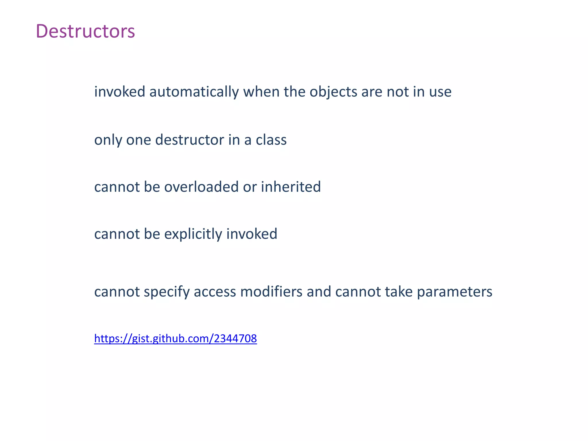 Destructors

      invoked automatically when the objects are not in use

      only one destructor in a class

      cannot be overloaded or inherited

      cannot be explicitly invoked


      cannot specify access modifiers and cannot take parameters

      https://gist.github.com/2344708
 