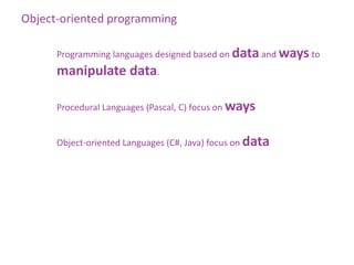Object-oriented programming

      Programming languages designed based on data and ways to
      manipulate data.

      Procedural Languages (Pascal, C) focus on ways


      Object-oriented Languages (C#, Java) focus on data
 