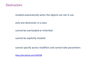Destructors

      invoked automatically when the objects are not in use

      only one destructor in a class

      cannot be overloaded or inherited

      cannot be explicitly invoked


      cannot specify access modifiers and cannot take parameters

      https://gist.github.com/2344708
 