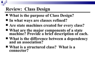 Review:  Class Design What is the purpose of Class Design? In what ways are classes refined? Are state machines created for every class? What are the major components of a state machine? Provide a brief description of each. What is the difference between a dependency and an association? What is a structured class?  What is a connector? 