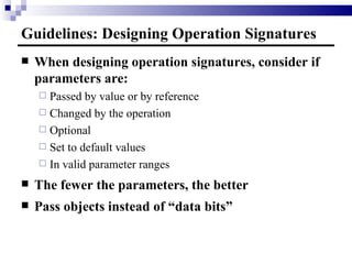 Guidelines: Designing Operation Signatures When designing operation signatures, consider if parameters are: Passed by value or by reference Changed by the operation Optional Set to default values In valid parameter ranges The fewer the parameters, the better Pass objects instead of “data bits” 