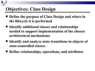 Objectives: Class Design Define the purpose of Class Design and where in the lifecycle it is performed Identify additional classes and relationships needed to support implementation of the chosen architectural mechanisms Identify and analyze state transitions in objects of state-controlled classes Refine relationships, operations, and attributes 