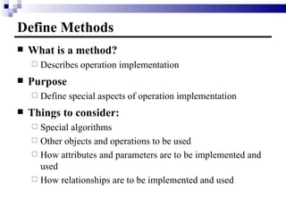 Define Methods What is a method? Describes operation implementation Purpose Define special aspects of operation implementation  Things to consider: Special algorithms Other objects and operations to be used How attributes and parameters are to be implemented and used How relationships are to be implemented and used 