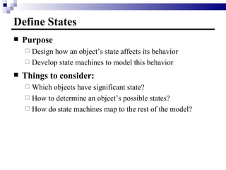 Define States Purpose Design how an object’s state affects its behavior Develop state machines to model this behavior Things to consider: Which objects have significant state? How to determine an object’s possible states?  How do state machines map to the rest of the model? 