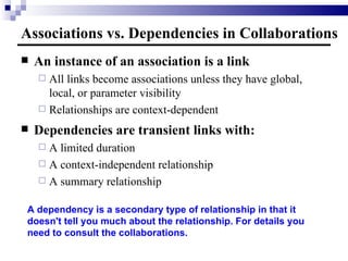 Associations vs. Dependencies in Collaborations An instance of an association is a link All links become associations unless they have global, local, or parameter visibility Relationships are context-dependent Dependencies are transient links with: A limited duration A context-independent relationship A summary relationship A dependency is a secondary type of relationship in that it doesn't tell you much about the relationship. For details you need to consult the collaborations. 
