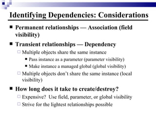 Identifying Dependencies: Considerations Permanent relationships — Association (field visibility) Transient relationships — Dependency Multiple objects share the same instance Pass instance as a parameter (parameter visibility) Make instance a managed global (global visibility) Multiple objects don’t share the same instance (local visibility) How long does it take to create/destroy? Expensive?  Use field, parameter, or global visibility Strive for the lightest relationships possible 