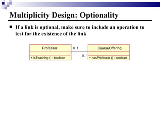Multiplicity Design: Optionality If a link is optional, make sure to include an operation to test for the existence of the link Professor CourseOffering + isTeaching () : boolean 0..1 0..* + hasProfessor () : boolean 