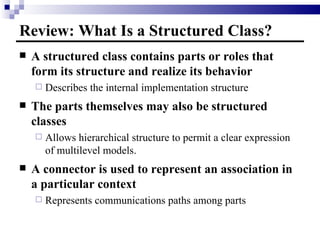 Review: What Is a Structured Class? A structured class contains parts or roles that form its structure and realize its behavior Describes the internal implementation structure The parts themselves may also be structured classes Allows hierarchical structure to permit a clear expression of multilevel models. A connector is used to represent an association in a particular context Represents communications paths among parts 