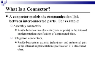 What Is a Connector? A connector models the communication link between interconnected parts.  For example: Assembly connectors Reside between two elements (parts or ports) in the internal implementation specification of a structured class. Delegation connectors Reside between an external (relay) port and an internal part in the internal implementation specification of a structured class. 