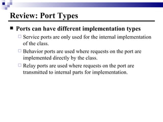 Review: Port Types Ports can have different implementation types Service ports are only used for the internal implementation of the class. Behavior ports are used where requests on the port are implemented directly by the class. Relay ports are used where requests on the port are transmitted to internal parts for implementation. 