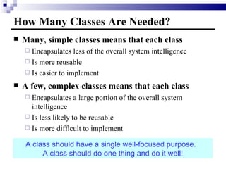 How Many Classes Are Needed? Many, simple classes means that each class  Encapsulates less of the overall system intelligence Is more reusable Is easier to implement A few, complex classes means that each class Encapsulates a large portion of the overall system intelligence Is less likely to be reusable Is more difficult to implement A class should have a single well-focused purpose.  A class should do one thing and do it well! 