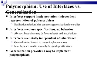 Polymorphism: Use of Interfaces vs. Generalization Interfaces support implementation-independent representation of polymorphism Realization relationships can cross generalization hierarchies Interfaces are pure specifications, no behavior Abstract base class may define attributes and associations Interfaces are totally independent of inheritance Generalization is used to re-use implementations Interfaces are used to re-use behavioral specifications Generalization provides a way to implement polymorphism 
