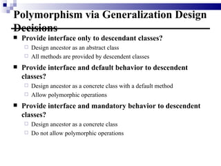 Polymorphism via Generalization Design Decisions Provide interface only to descendant classes? Design ancestor as an abstract class All methods are provided by descendent classes Provide interface and default behavior to descendent classes? Design ancestor as a concrete class with a default method Allow polymorphic operations Provide interface and mandatory behavior to descendent classes? Design ancestor as a concrete class Do not allow polymorphic operations 