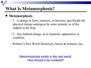 What Is Metamorphosis? Metamorphosis 1.  A change in form, structure, or function; specifically the physical change undergone by some animals, as of the tadpole to the frog. 2.  Any marked change, as in character, appearance, or condition. ~ Webster’s New World Dictionary, Simon & Schuster, Inc. Metamorphosis exists in the real world. How should it be modeled? 