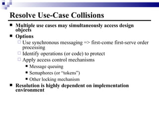 Resolve Use-Case Collisions Multiple use cases may simultaneously access design objects Options Use synchronous messaging => first-come first-serve order processing Identify operations (or code) to protect Apply access control mechanisms Message queuing Semaphores (or “tokens”) Other locking mechanism Resolution is highly dependent on implementation environment 