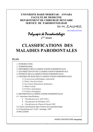 UNIVERSITE BADJI MOKHTAR - ANNABA
FACULTE DE MEDECINE
DEPARTEMENT DE CHIRURGIE DENTAIRE
SERVICE DE PARODONTOLOGIE
Dr M. ZAGHEZ
http://zaghez.net76.net/
Polycopie de Parodontologie
3ème
Année
CLASSIFICATIONS DES
MALADIES PARODONTALES
PLAN
1. INTRODUCTION
2. TERMINOLOGIE
2. HISTORIQUE DES CLASSIFICATIONS PARODONTALES
3. LES OBJECTIFS D’UNE CLASSIFICATION PARODONTALE
4. INTERETS DES CLASSIFICATIONS PARODONTALES
5. CRITERES DE BASE DES CLASSIFICATIONS PARODONTALES
5.1 Le processus pathologique responsable
5.2 Selon l’état de la lésion
5.2 Les lésions élémentaires dominantes:
5.3 Mode évolutif
5.4 Critères anatomiques
5.5 Critères étiologiques
6. DIFFERENTES CLASSIFICATIONS PARODONTALES
6.1. Anciennes classifications :
• Classification de L’AAP (1957)
• Classification de Glickman 1972
• Classification de Charon & Suzuki 1993
6.2 Autres classifications dans l’histoire de la parodontologie
6.3 Classification de L’AAP : Armitage, 1999
CONCLUSION
ANNEE UNIVERSITAIRE 2014/2015
1
 