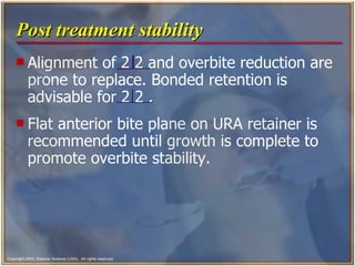 Post treatment stability Alignment of 2 2 and overbite reduction are prone to replace. Bonded retention is advisable for 2 2 . Flat anterior bite plane on URA retainer is recommended until growth is complete to promote overbite stability.  