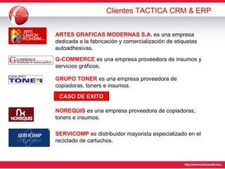 Clientes TACTICA CRM & ERP ARTES GRAFICAS MODERNAS S.A.  es una empresa dedicada a la fabricación y comercialización de etiquetas autoadhesivas. G-COMMERCE  es una empresa  proveedora de insumos y servicios gráficos. GRUPO TONER  es una empresa  proveedora de copiadoras, toners e insumos. CASO DE EXITO NOREQUIS  es una empresa  proveedora de copiadoras, toners e insumos. SERVICOMP  es  distribuidor mayorista especializado en el reciclado de cartuchos. 