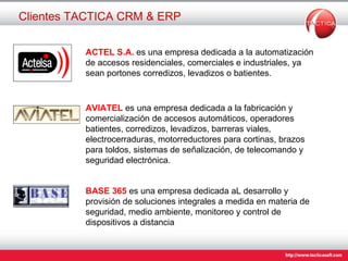 Clientes TACTICA CRM & ERP ACTEL S.A.  es una   empresa dedicada a la automatización de accesos residenciales, comerciales e industriales, ya sean portones corredizos, levadizos o batientes. AVIATEL  es una empresa dedicada a la fabricación y comercialización de accesos automáticos, operadores batientes, corredizos, levadizos, barreras viales, electrocerraduras, motorreductores para cortinas, brazos para toldos, sistemas de señalización, de telecomando y seguridad electrónica. BASE 365  es una   empresa dedicada aL  desarrollo y provisión de soluciones integrales a medida en materia de seguridad, medio ambiente, monitoreo y control de dispositivos a distancia  