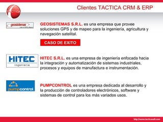 Clientes TACTICA CRM & ERP GEOSISTEMAS S.R.L.   es una empresa que provee soluciones GPS y de mapeo para la ingeniería, agricultura y navegación satelital. CASO DE EXITO HITEC S.R.L.   es una empresa de ingeniería enfocada hacia la integración y automatización de sistemas industriales, procesos y equipos de manufactura e instrumentación. PUMPCONTROL   es una empresa dedicada al desarrollo y la producción de controladores electrónicos, software y sistemas de control para los más variados usos. 