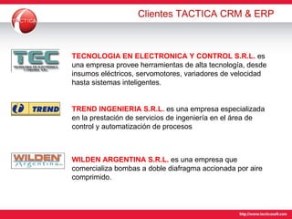 Clientes TACTICA CRM & ERP TECNOLOGIA EN ELECTRONICA Y CONTROL S.R.L.   es una e mpresa provee herramientas de alta tecnología, desde insumos eléctricos, servomotores, variadores de velocidad hasta sistemas inteligentes. TREND INGENIERIA S.R.L.  es una empresa especializada en la prestación de servicios de ingeniería en el área de control y automatización de procesos  WILDEN ARGENTINA S.R.L.   es una empresa que comercializa bombas a doble diafragma accionada por aire comprimido.  