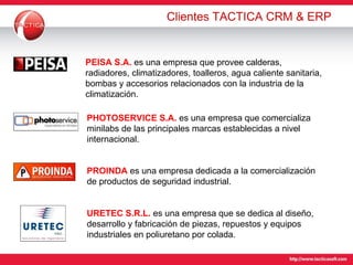 Clientes TACTICA CRM & ERP PEISA S.A.  es una empresa que provee  calderas, radiadores, climatizadores, toalleros, agua caliente sanitaria, bombas y accesorios relacionados con la industria de la climatización. PHOTOSERVICE S.A.   es una empresa  que comercializa minilabs de las principales marcas establecidas a nivel internacional. PROINDA   es una empresa  dedicada a la comercialización de productos de seguridad industrial. URETEC S.R.L.   es una empresa que se dedica al diseño, desarrollo y fabricación de piezas, repuestos y equipos industriales en poliuretano por colada.  