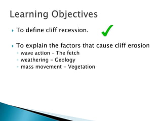    To define cliff recession.

   To explain the factors that cause cliff erosion
    ◦ wave action – The fetch
    ◦ weathering - Geology
    ◦ mass movement - Vegetation
 