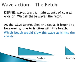 DEFINE: Waves are the main agents of coastal
erosion. We call these waves the fetch.

As the wave approaches the coast, it begins to
lose energy due to friction with the beach.
Which beach would slow the wave as it hits the
coast?




                     Beach. a           Beach. b
 