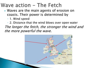    Waves are the main agents of erosion on
    coasts. Their power is determined by
    ◦ 1. Wind speed
    ◦ 2. Distance that the wind blows over open water
The longer the fetch, the stronger the wind and
the more powerful the wave.
 