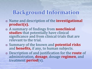 Background Information
 Name and description of the investigational
product(s).
 A summary of findings from nonclinical
studies that potentially have clinical
significance and from clinical trials that are
relevant to the trial.
 Summary of the known and potential risks
and benefits, if any, to human subjects.
 Description of and justification for the route of
administration, dosage, dosage regimen, and
treatment period(s).
 