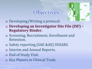 Objectives
 Developing/Writing a protocol.
 Developing an Investigator Site File (ISF) –
Regulatory Binder.
 Screening, Recruitment, Enrollment and
Retention.
 Safety reporting (SAE &AE) SUSARS.
 Interim and Annual Reports.
 End of Study Visit.
 Key Players in Clinical Trials
 