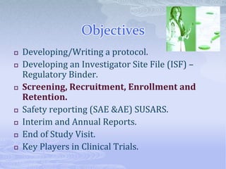 Objectives
 Developing/Writing a protocol.
 Developing an Investigator Site File (ISF) –
Regulatory Binder.
 Screening, Recruitment, Enrollment and
Retention.
 Safety reporting (SAE &AE) SUSARS.
 Interim and Annual Reports.
 End of Study Visit.
 Key Players in Clinical Trials.
 