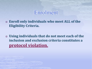 Enrolment
 Enroll only individuals who meet ALL of the
Eligibility Criteria.
 Using individuals that do not meet each of the
inclusion and exclusion criteria constitutes a
protocol violation.
 