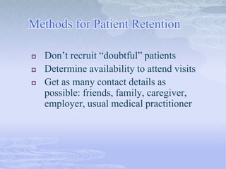 Methods for Patient Retention
 Don’t recruit “doubtful” patients
 Determine availability to attend visits
 Get as many contact details as
possible: friends, family, caregiver,
employer, usual medical practitioner
 